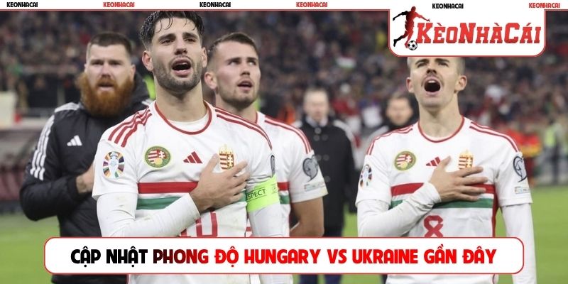 Cập nhật phong độ Hungary vs Ukraine gần đây